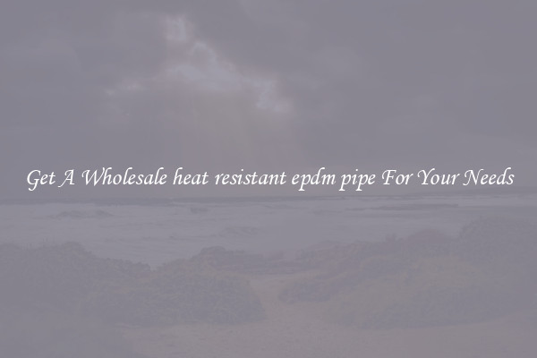 Get A Wholesale heat resistant epdm pipe For Your Needs