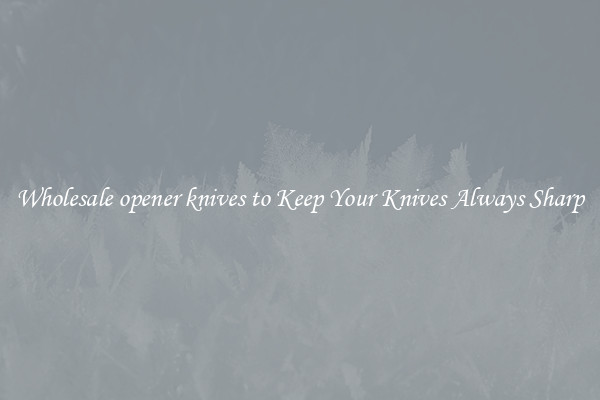 Wholesale opener knives to Keep Your Knives Always Sharp